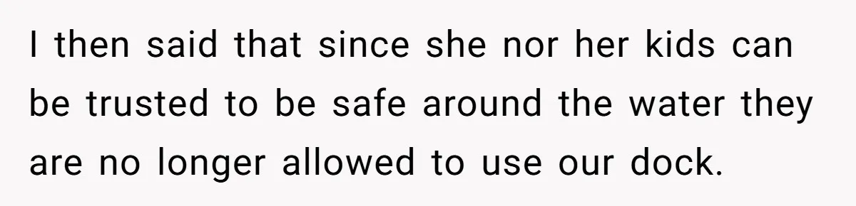 I then said that since she nor her kids can be trusted to be safe around the water they are no longer allowed to use our dock.