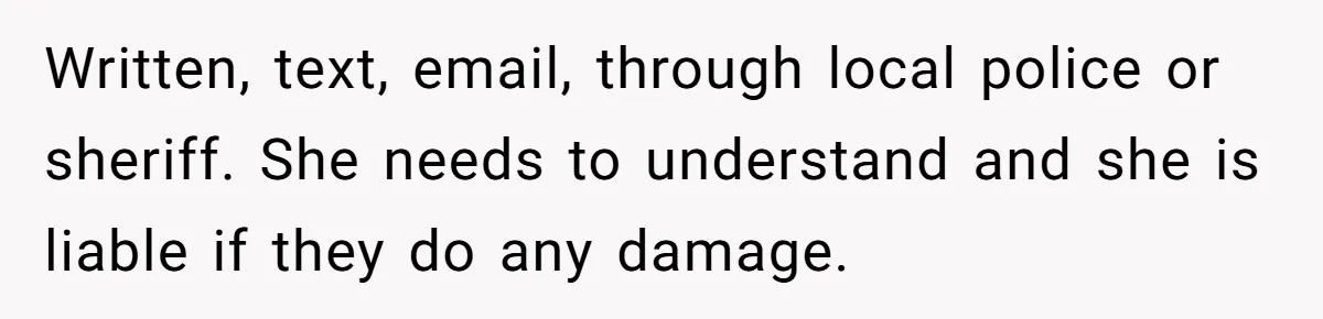 Written, text, email, through local police or sheriff. She needs to understand and she is liable if they do any damage.