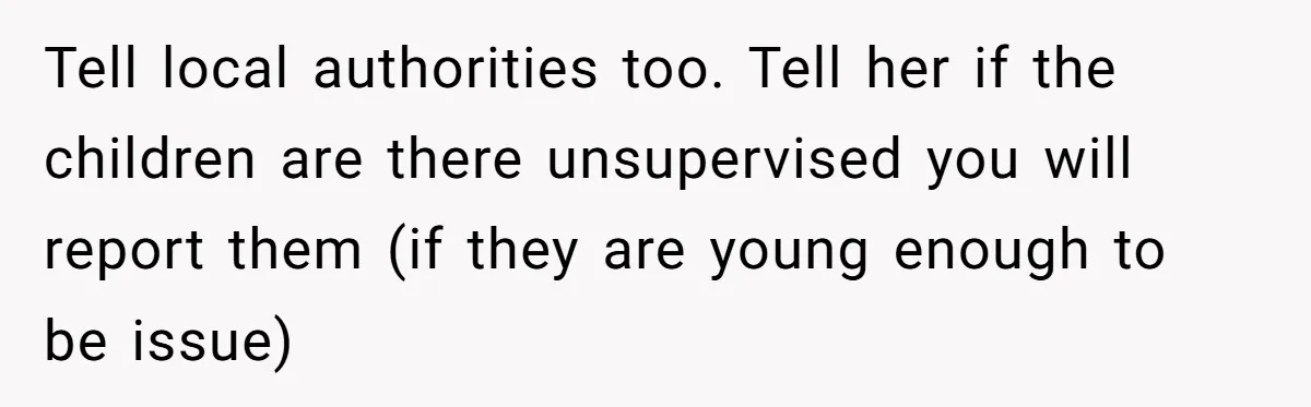 Tell local authorities too. Tell her if the children are there unsupervised you will report them (if they are young enough to be issue)