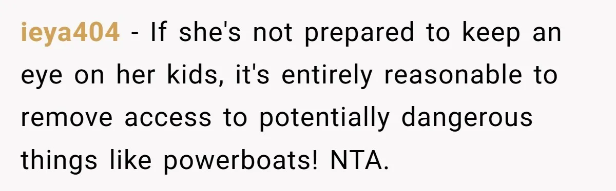 ieya404 − If she's not prepared to keep an eye on her kids, it's entirely reasonable to remove access to potentially dangerous things like powerboats! NTA.