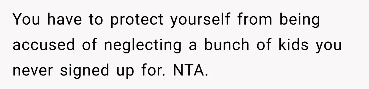 You have to protect yourself from being accused of neglecting a bunch of kids you never signed up for. NTA.