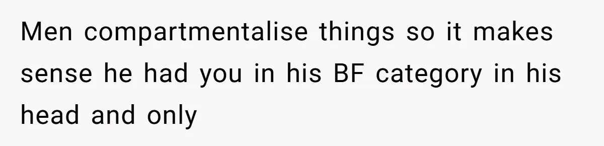 Men compartmentalise things so it makes sense he had you in his BF category in his head and only