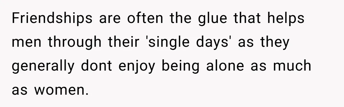 Friendships are often the glue that helps men through their 'single days' as they generally dont enjoy being alone as much as women.