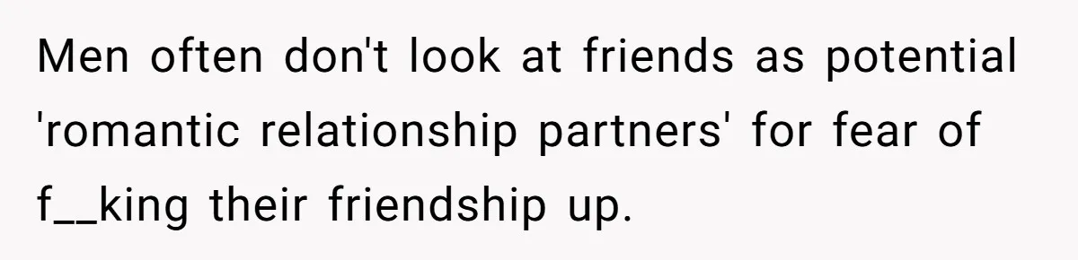 Men often don't look at friends as potential 'romantic relationship partners' for fear of f__king their friendship up.