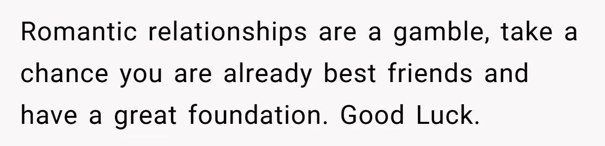 Romantic relationships are a gamble, take a chance you are already best friends and have a great foundation. Good Luck.