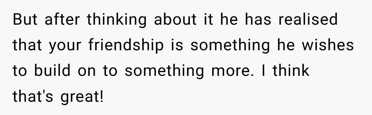 But after thinking about it he has realised that your friendship is something he wishes to build on to something more. I think that's great!