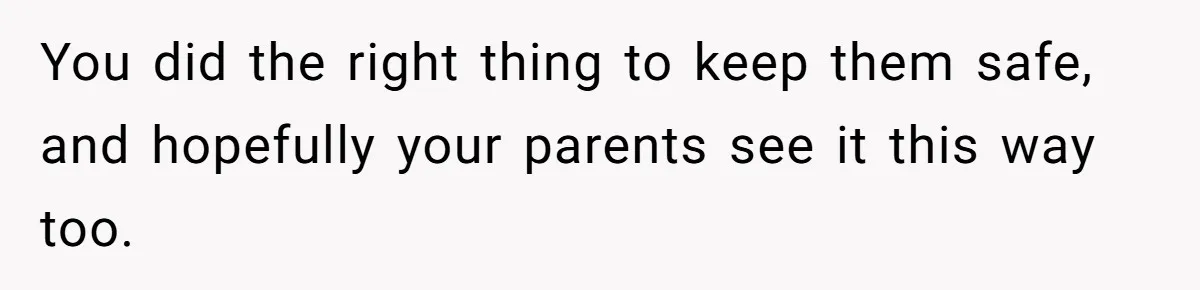 You did the right thing to keep them safe, and hopefully your parents see it this way too.