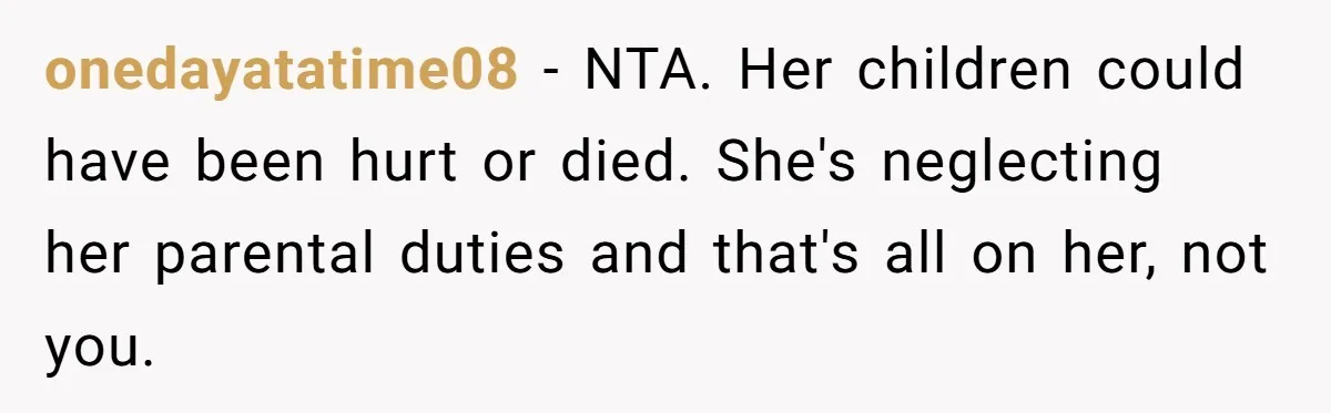 onedayatatime08 − NTA. Her children could have been hurt or died. She's neglecting her parental duties and that's all on her, not you.