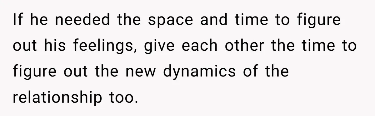If he needed the space and time to figure out his feelings, give each other the time to figure out the new dynamics of the relationship too.