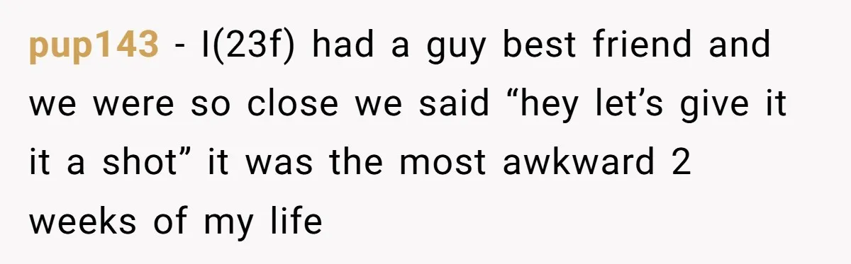 pup143 − I(23f) had a guy best friend and we were so close we said “hey let’s give it it a shot” it was the most awkward 2 weeks of...