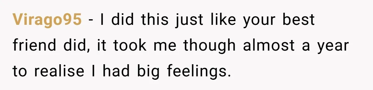Virago95 − I did this just like your best friend did, it took me though almost a year to realise I had big feelings.
