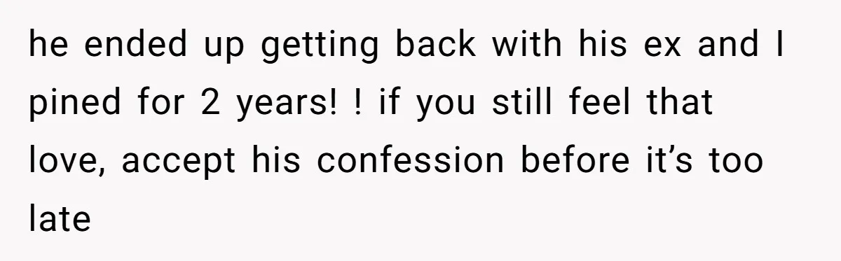 he ended up getting back with his ex and I pined for 2 years! ! if you still feel that love, accept his confession before it’s too late