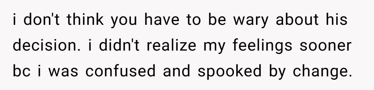 i don't think you have to be wary about his decision. i didn't realize my feelings sooner bc i was confused and spooked by change.