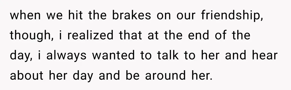 when we hit the brakes on our friendship, though, i realized that at the end of the day, i always wanted to talk to her and hear about her day...