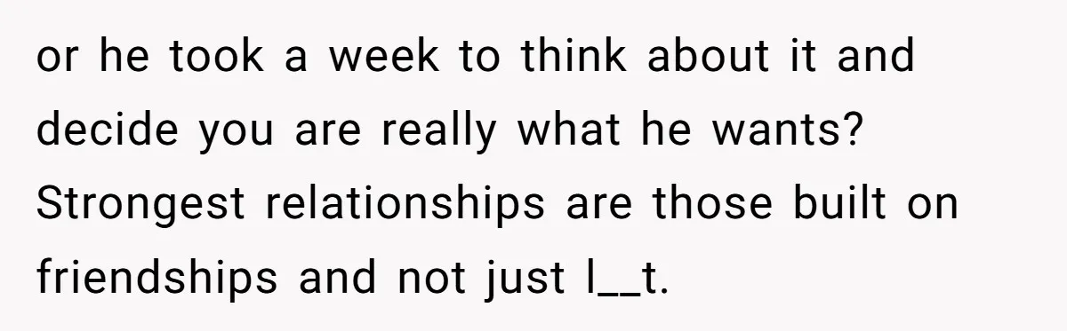 or he took a week to think about it and decide you are really what he wants? Strongest relationships are those built on friendships and not just l__t.