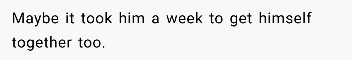 Maybe it took him a week to get himself together too.