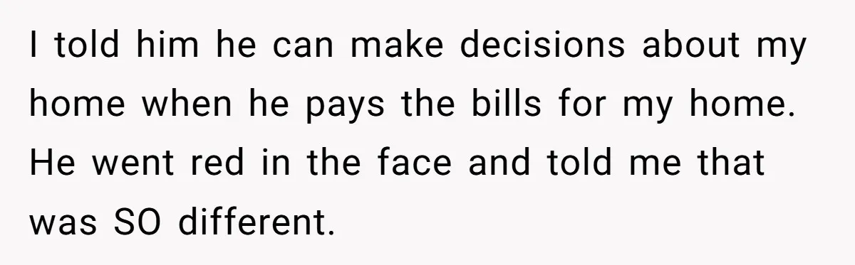 I told him he can make decisions about my home when he pays the bills for my home. He went red in the face and told me that was SO...
