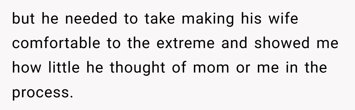 but he needed to take making his wife comfortable to the extreme and showed me how little he thought of mom or me in the process.