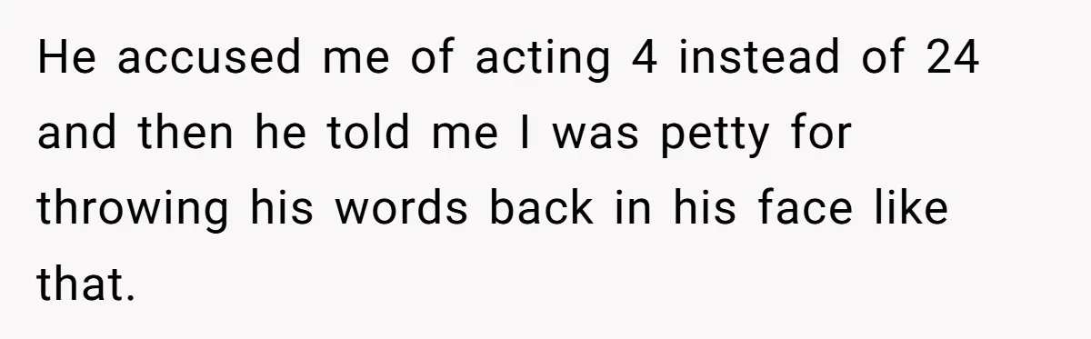 He accused me of acting 4 instead of 24 and then he told me I was petty for throwing his words back in his face like that.