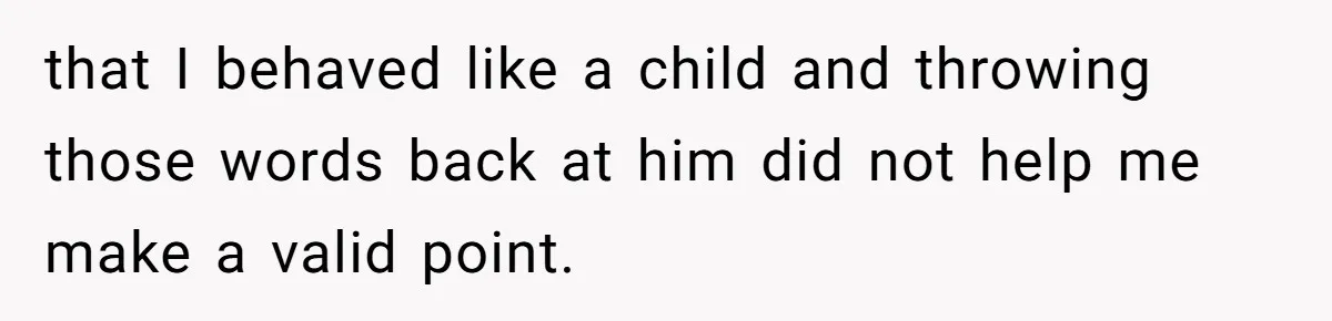 that I behaved like a child and throwing those words back at him did not help me make a valid point.