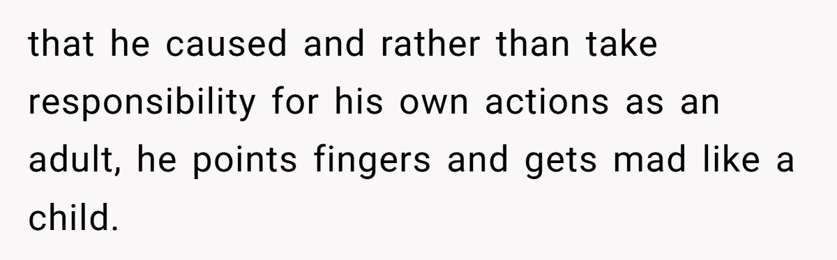that he caused and rather than take responsibility for his own actions as an adult, he points fingers and gets mad like a child.