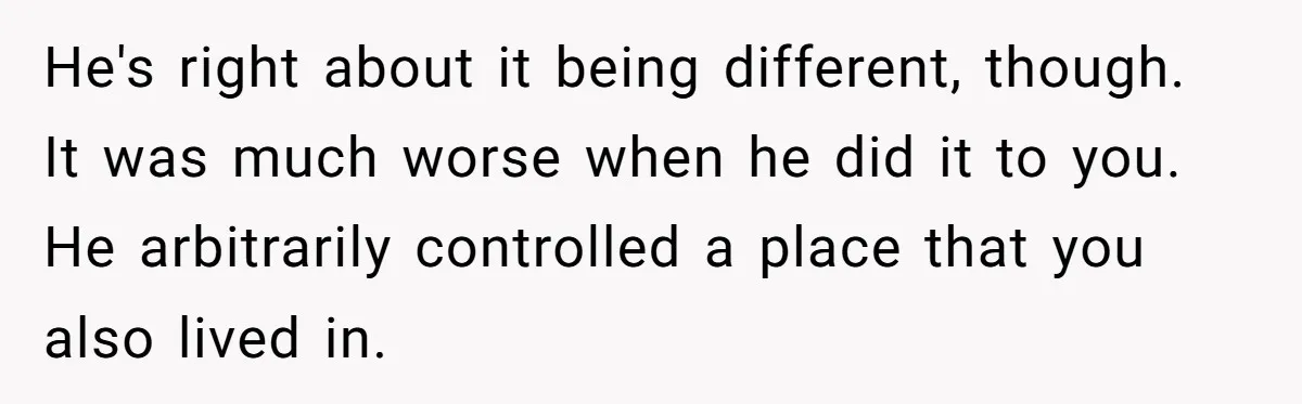 He's right about it being different, though. It was much worse when he did it to you. He arbitrarily controlled a place that you also lived in.