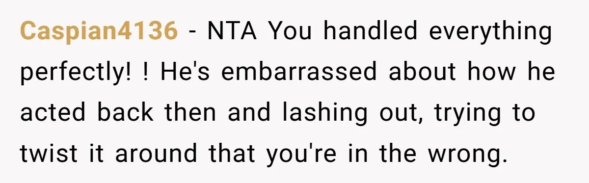 Caspian4136 − NTA You handled everything perfectly! ! He's embarrassed about how he acted back then and lashing out, trying to twist it around that you're in the wrong.