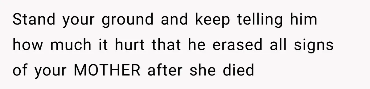 Stand your ground and keep telling him how much it hurt that he erased all signs of your MOTHER after she died