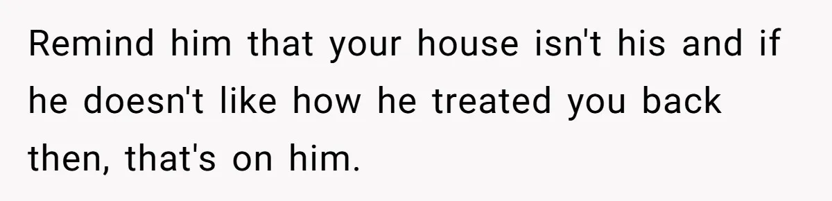 Remind him that your house isn't his and if he doesn't like how he treated you back then, that's on him.