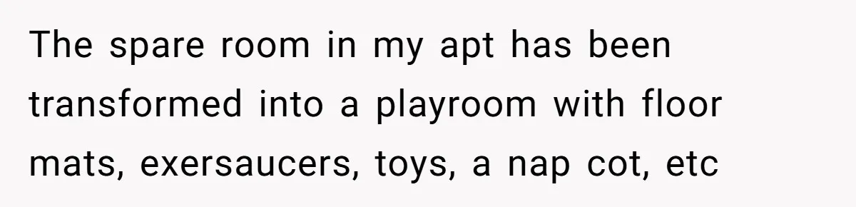 The spare room in my apt has been transformed into a playroom with floor mats, exersaucers, toys, a nap cot, etc
