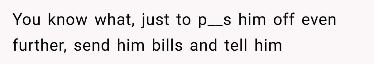 You know what, just to p__s him off even further, send him bills and tell him