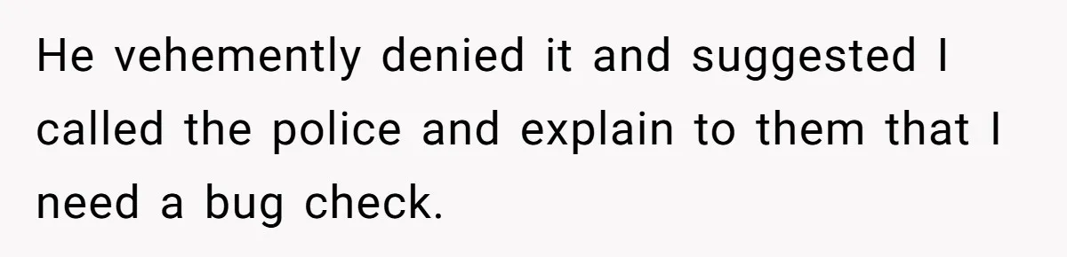He vehemently denied it and suggested I called the police and explain to them that I need a bug check.
