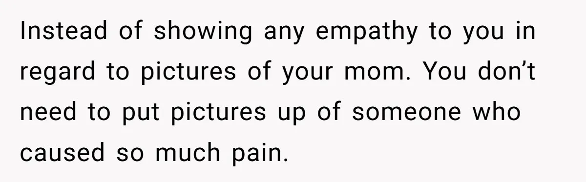 Instead of showing any empathy to you in regard to pictures of your mom. You don’t need to put pictures up of someone who caused so much pain.