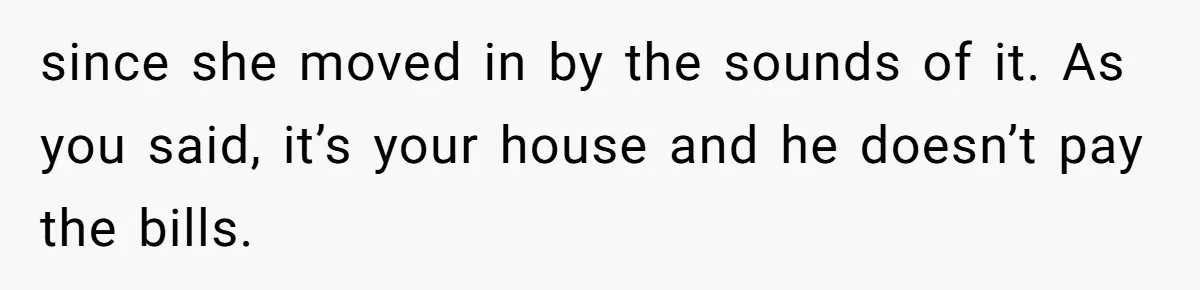 since she moved in by the sounds of it. As you said, it’s your house and he doesn’t pay the bills.