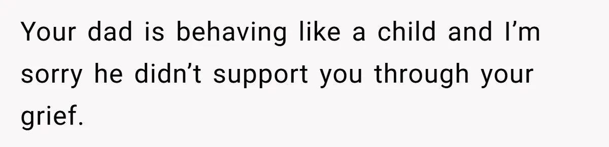 Your dad is behaving like a child and I’m sorry he didn’t support you through your grief.