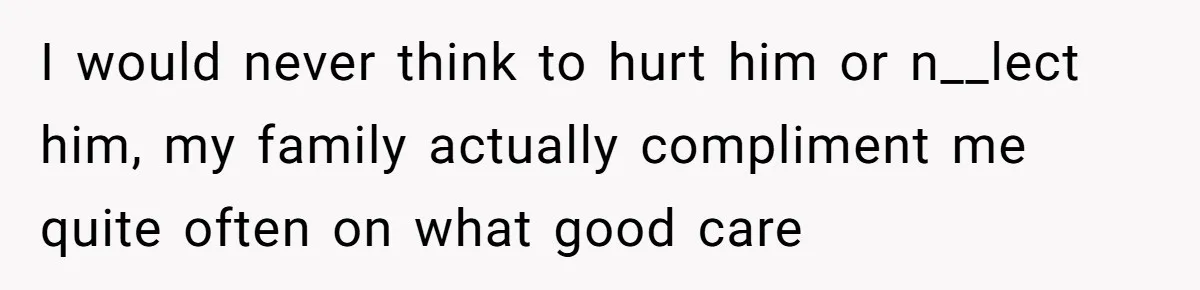 I would never think to hurt him or n__lect him, my family actually compliment me quite often on what good care