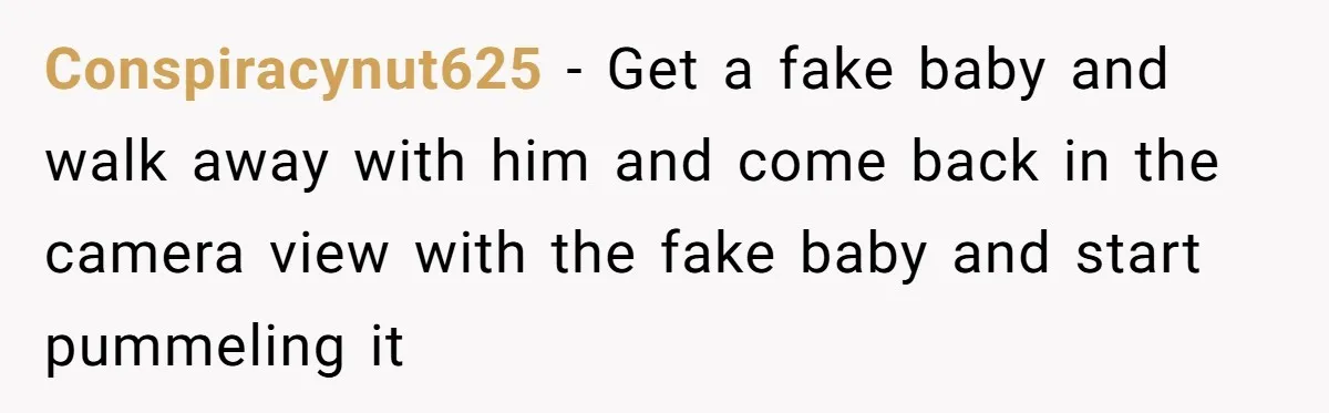 Conspiracynut625 − Get a fake baby and walk away with him and come back in the camera view with the fake baby and start pummeling it