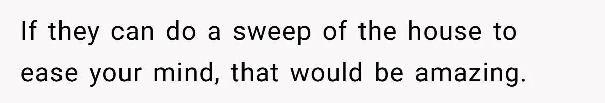 If they can do a sweep of the house to ease your mind, that would be amazing.