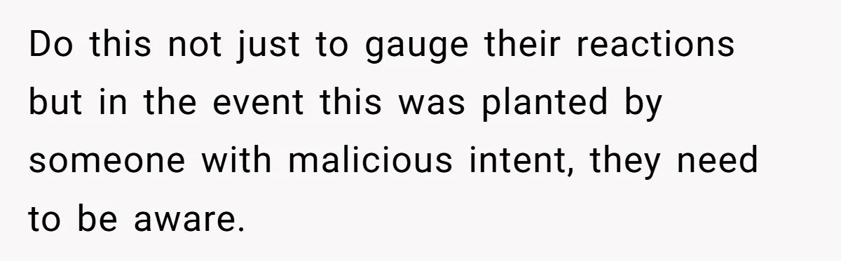 Do this not just to gauge their reactions but in the event this was planted by someone with malicious intent, they need to be aware.