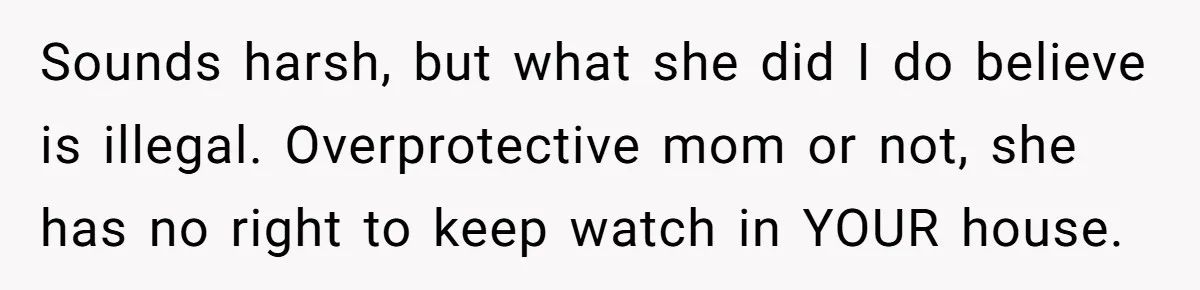 Sounds harsh, but what she did I do believe is illegal. Overprotective mom or not, she has no right to keep watch in YOUR house.