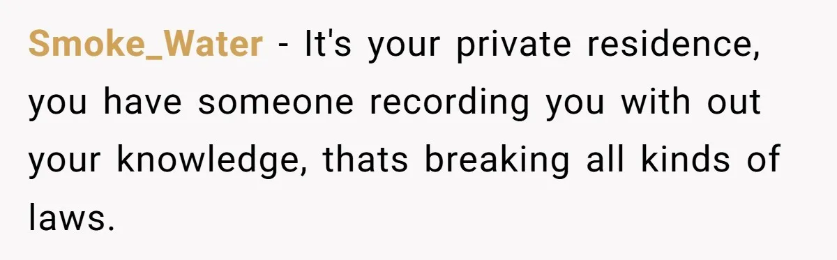Smoke_Water − It's your private residence, you have someone recording you with out your knowledge, thats breaking all kinds of laws.