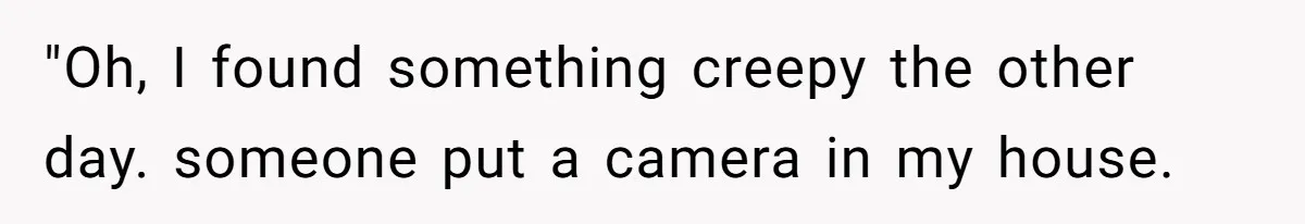 "Oh, I found something creepy the other day. someone put a camera in my house.