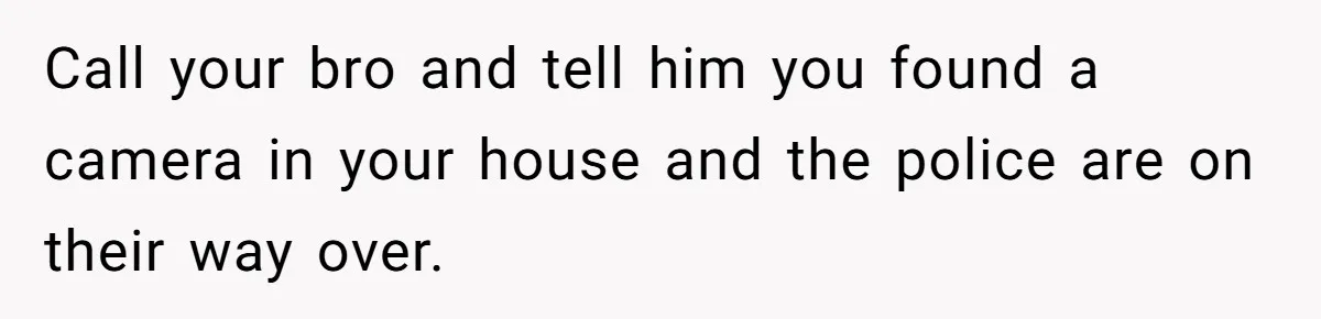 Call your bro and tell him you found a camera in your house and the police are on their way over.