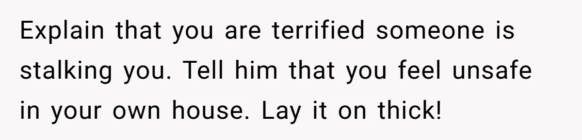 Explain that you are terrified someone is stalking you. Tell him that you feel unsafe in your own house. Lay it on thick!