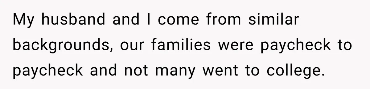 My husband and I come from similar backgrounds, our families were paycheck to paycheck and not many went to college.
