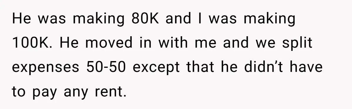 He was making 80K and I was making 100K. He moved in with me and we split expenses 50-50 except that he didn’t have to pay any rent.