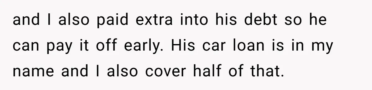 and I also paid extra into his debt so he can pay it off early. His car loan is in my name and I also cover half of that.