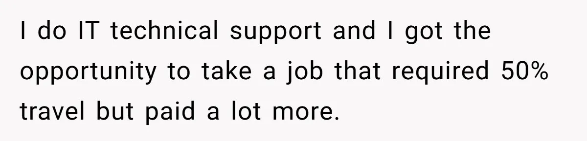 I do IT technical support and I got the opportunity to take a job that required 50% travel but paid a lot more.