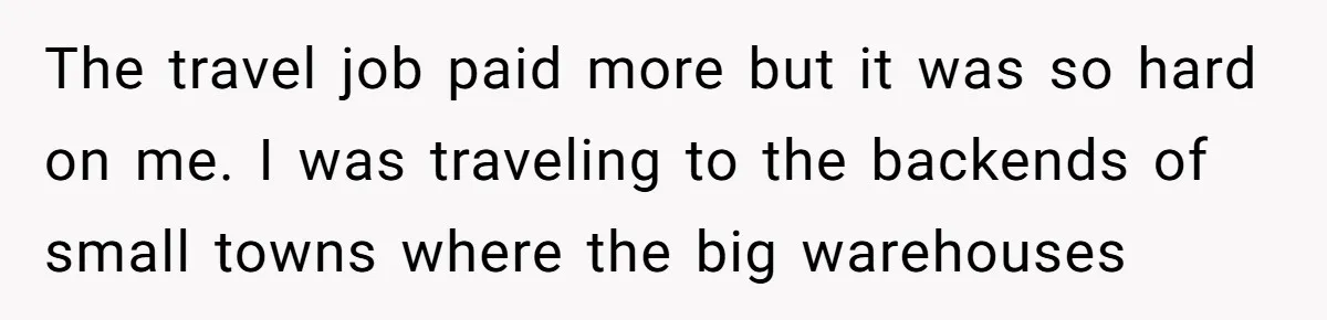 The travel job paid more but it was so hard on me. I was traveling to the backends of small towns where the big warehouses