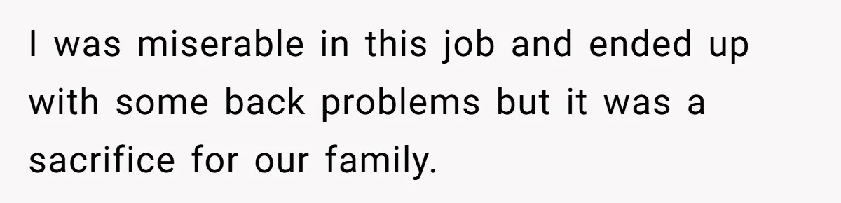 I was miserable in this job and ended up with some back problems but it was a sacrifice for our family.